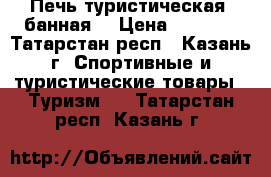 Печь туристическая (банная) › Цена ­ 8 000 - Татарстан респ., Казань г. Спортивные и туристические товары » Туризм   . Татарстан респ.,Казань г.